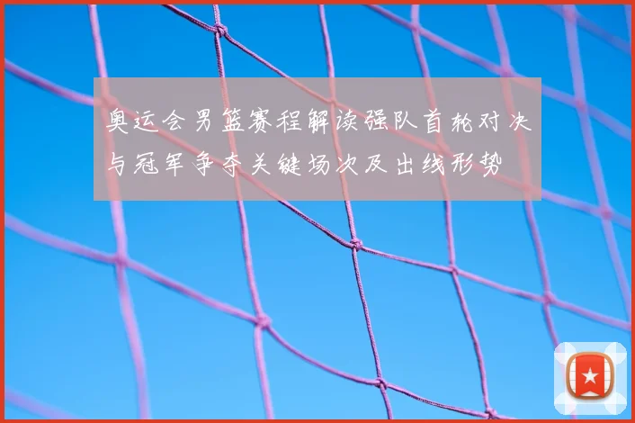 奥运会男篮赛程解读强队首轮对决与冠军争夺关键场次及出线形势