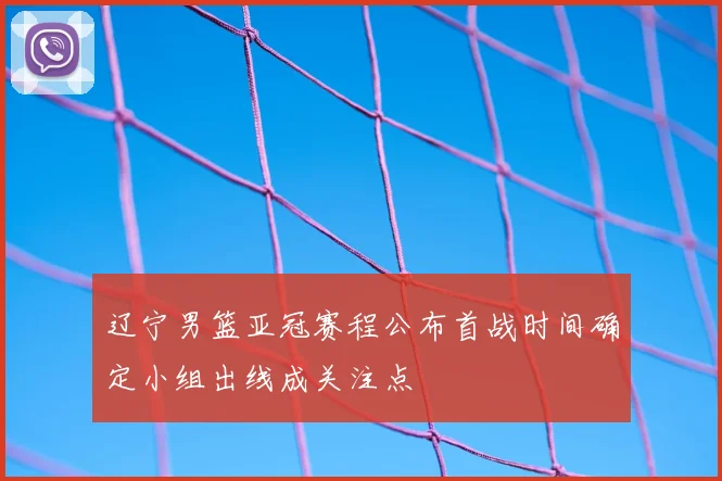 辽宁男篮亚冠赛程公布首战时间确定小组出线成关注点