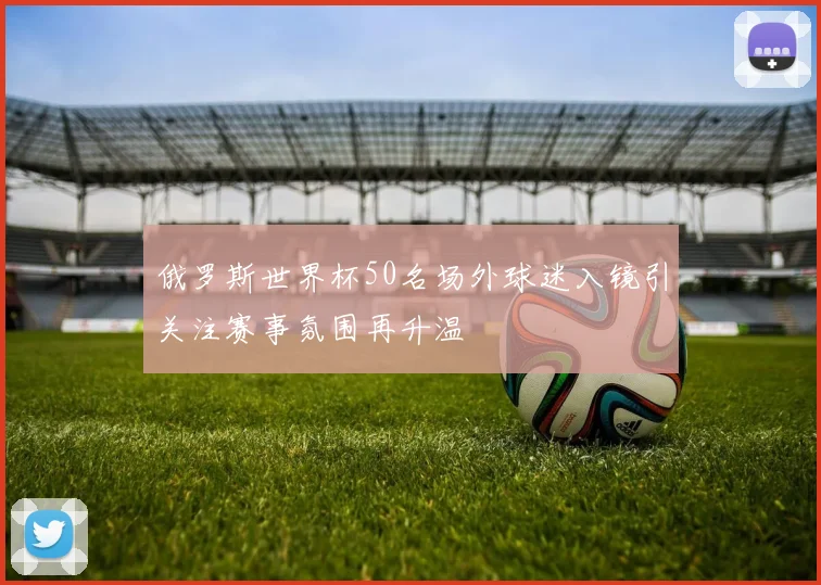 俄罗斯世界杯50名场外球迷入镜引关注赛事氛围再升温