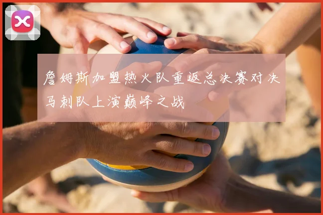 詹姆斯加盟热火队重返总决赛对决马刺队上演巅峰之战