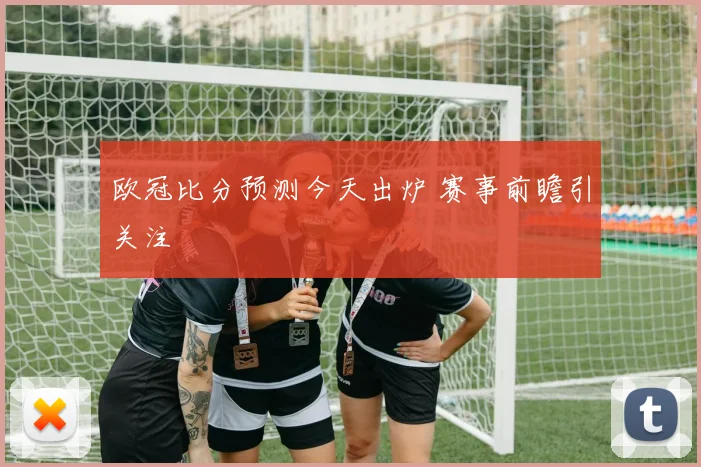 欧冠比分预测今天出炉 赛事前瞻引关注