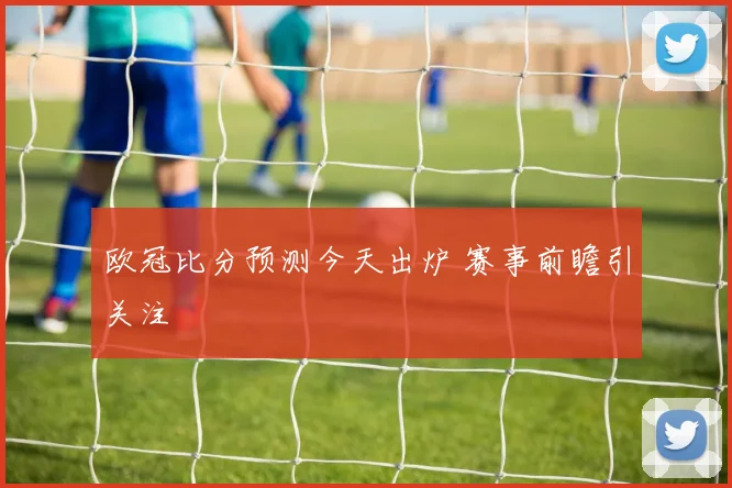 欧冠比分预测今天出炉 赛事前瞻引关注
