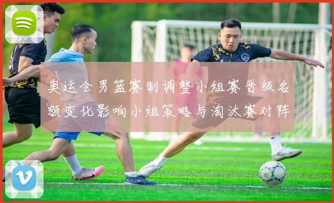 奥运会男篮赛制调整小组赛晋级名额变化影响小组策略与淘汰赛对阵