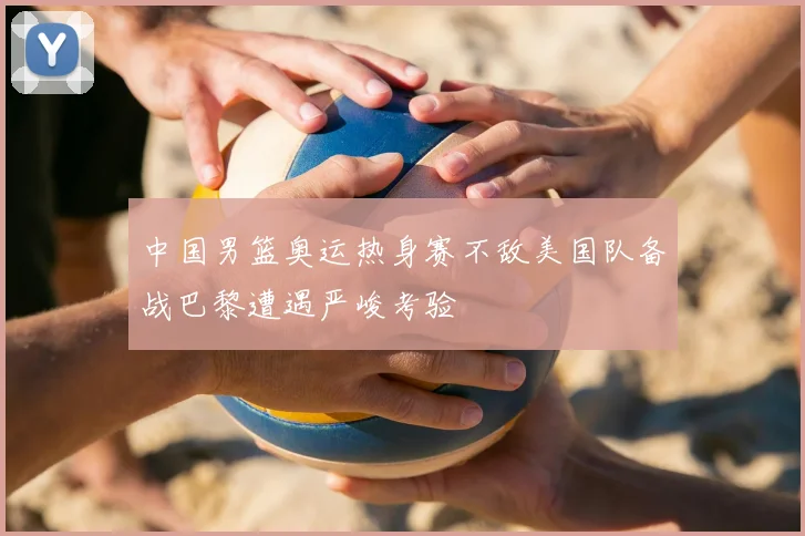 中国男篮奥运热身赛不敌美国队备战巴黎遭遇严峻考验