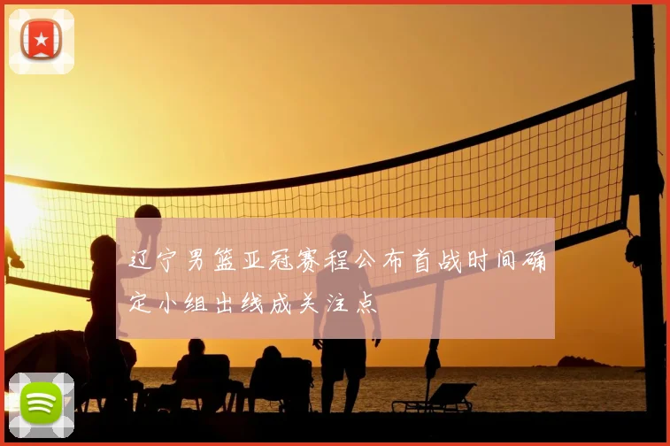 辽宁男篮亚冠赛程公布首战时间确定小组出线成关注点