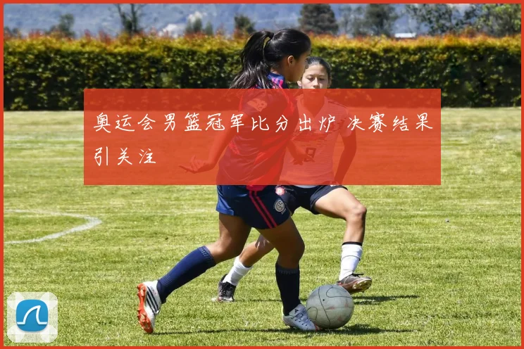 奥运会男篮冠军比分出炉 决赛结果引关注