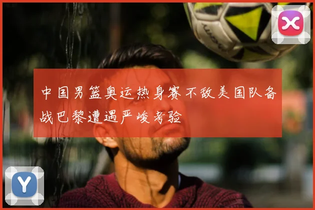 中国男篮奥运热身赛不敌美国队备战巴黎遭遇严峻考验