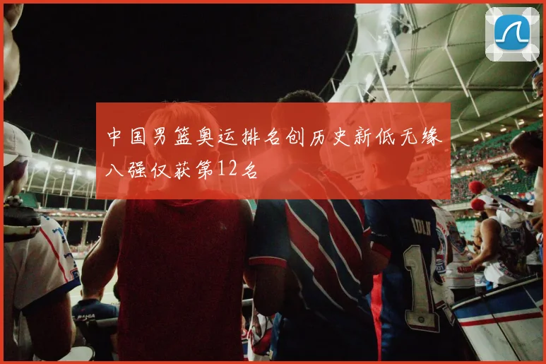 中国男篮奥运排名创历史新低无缘八强仅获第12名