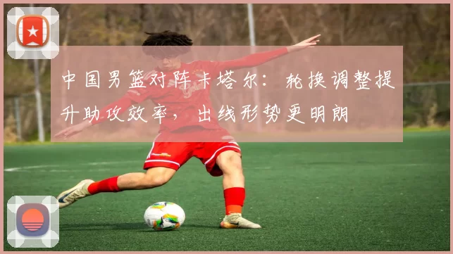 中国男篮对阵卡塔尔：轮换调整提升助攻效率，出线形势更明朗