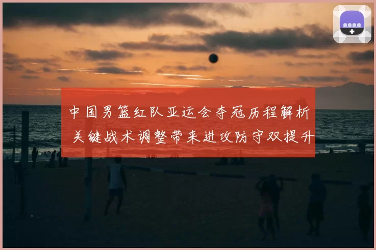 中国男篮红队亚运会夺冠历程解析 关键战术调整带来进攻防守双提升