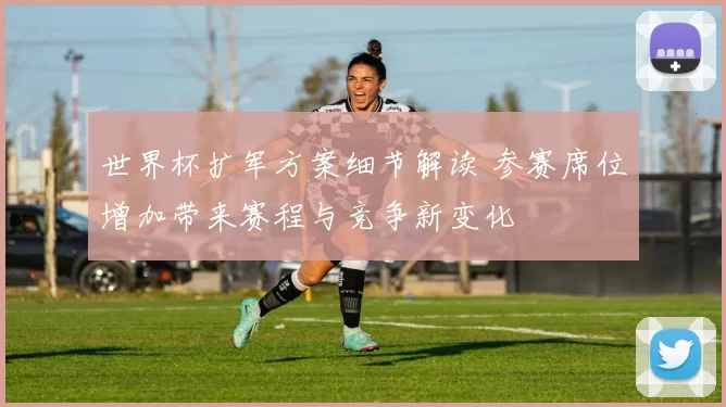 世界杯扩军方案细节解读 参赛席位增加带来赛程与竞争新变化