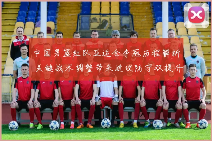 中国男篮红队亚运会夺冠历程解析 关键战术调整带来进攻防守双提升