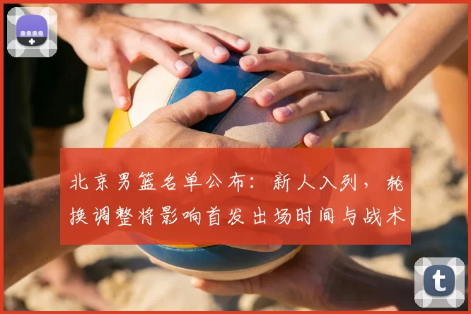 北京男篮名单公布：新人入列，轮换调整将影响首发出场时间与战术布置