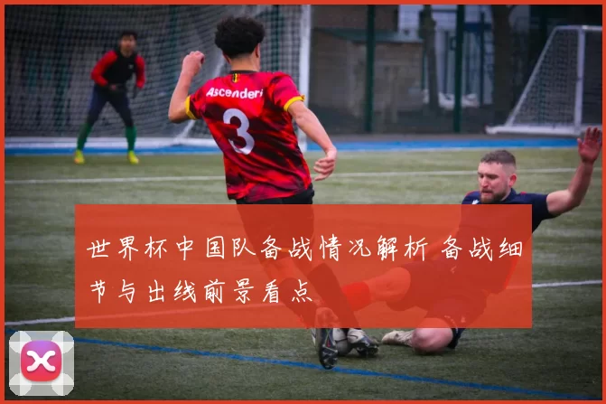 世界杯中国队备战情况解析 备战细节与出线前景看点