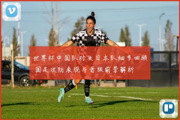 世界杯中国队对决日本队细节回顾 国足攻防表现与晋级前景解析