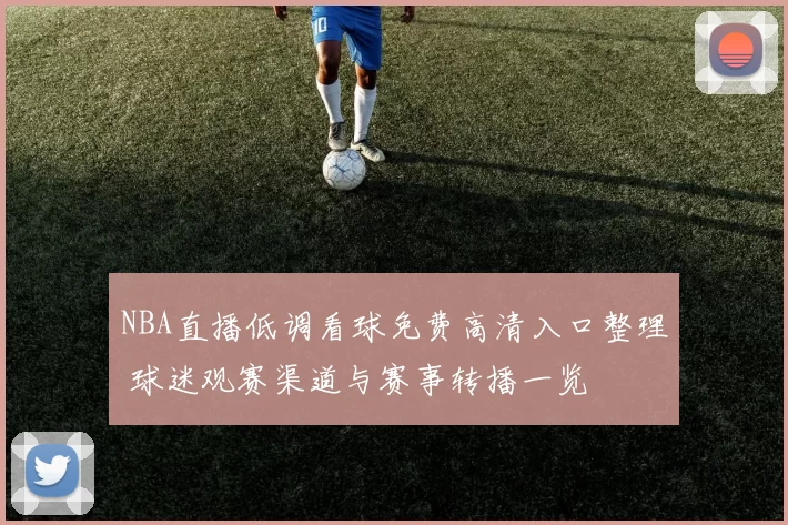 NBA直播低调看球免费高清入口整理 球迷观赛渠道与赛事转播一览