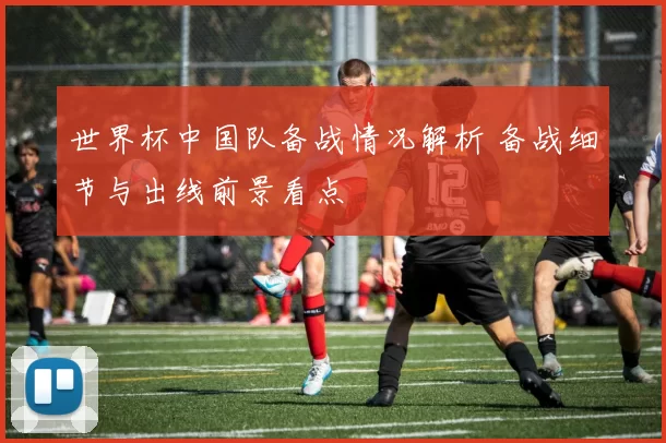 世界杯中国队备战情况解析 备战细节与出线前景看点