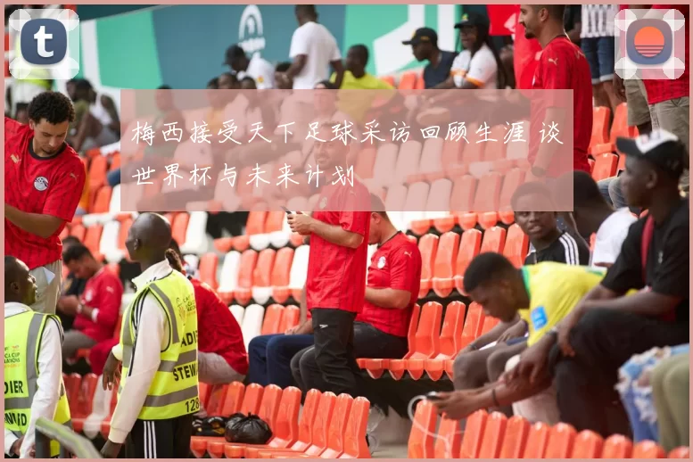 梅西接受天下足球采访回顾生涯 谈世界杯与未来计划