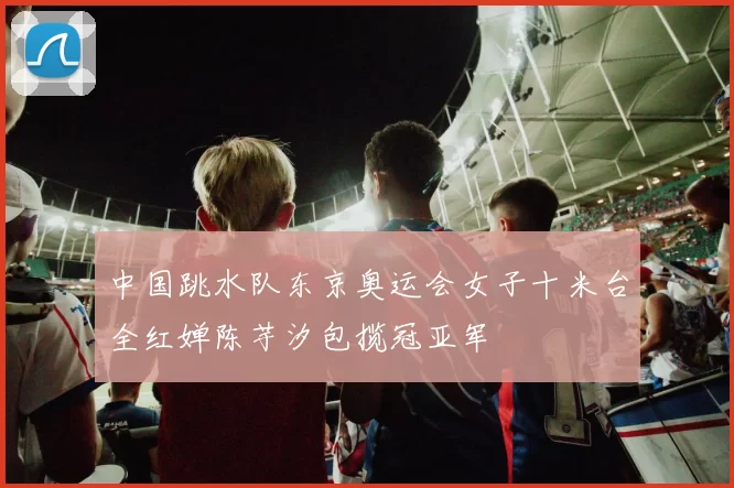 中国跳水队东京奥运会女子十米台全红婵陈芋汐包揽冠亚军