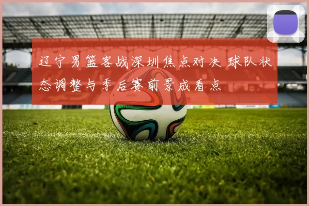 辽宁男篮客战深圳焦点对决 球队状态调整与季后赛前景成看点