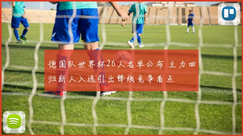 德国队世界杯26人名单公布 主力回归新人入选引出锋线竞争看点