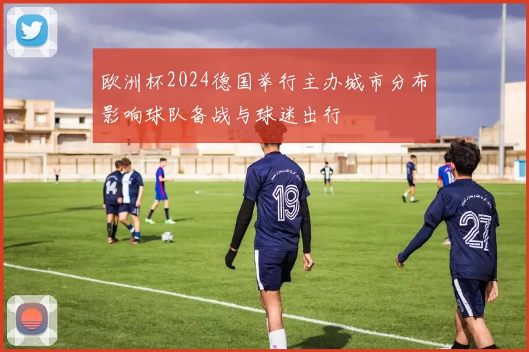 欧洲杯2024德国举行主办城市分布影响球队备战与球迷出行