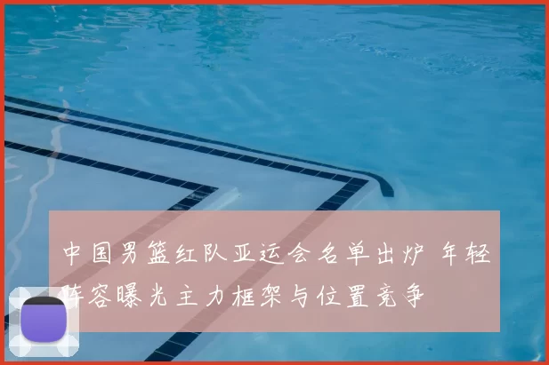 中国男篮红队亚运会名单出炉 年轻阵容曝光主力框架与位置竞争