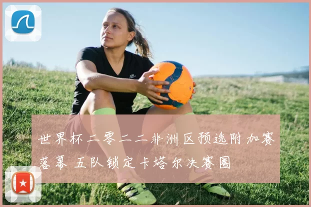 世界杯二零二二非洲区预选附加赛落幕 五队锁定卡塔尔决赛圈