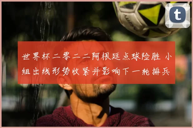 世界杯二零二二阿根廷点球险胜 小组出线形势收紧并影响下一轮排兵