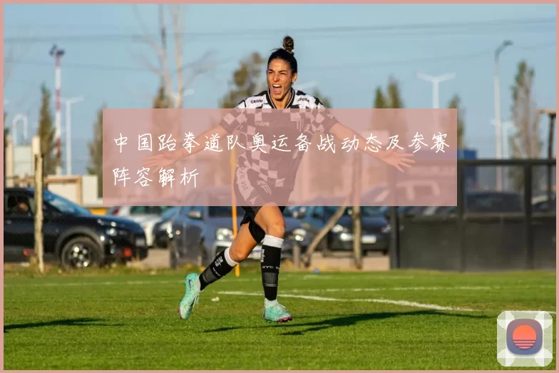 中国跆拳道队奥运备战动态及参赛阵容解析