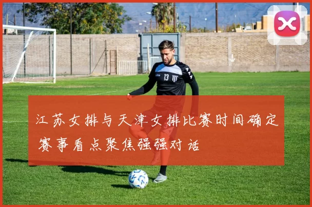 江苏女排与天津女排比赛时间确定 赛事看点聚焦强强对话