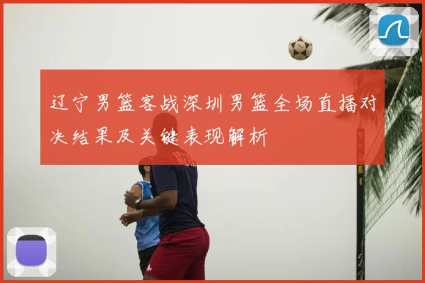 辽宁男篮客战深圳男篮全场直播对决结果及关键表现解析