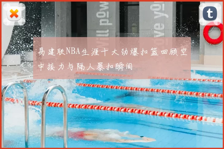 易建联NBA生涯十大劲爆扣篮回顾空中接力与隔人暴扣瞬间