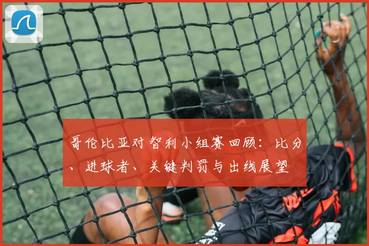 哥伦比亚对智利小组赛回顾：比分、进球者、关键判罚与出线展望