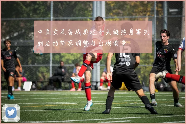 中国女足备战奥运会关键热身赛失利后的阵容调整与出线前景