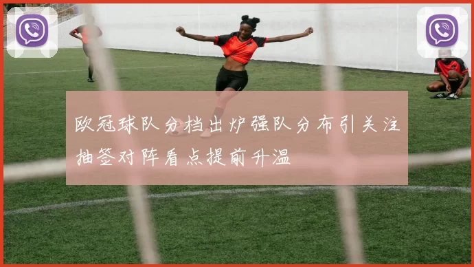 欧冠球队分档出炉强队分布引关注抽签对阵看点提前升温