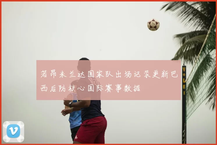 若昂米兰达国家队出场记录更新巴西后防核心国际赛事数据