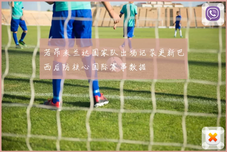 若昂米兰达国家队出场记录更新巴西后防核心国际赛事数据