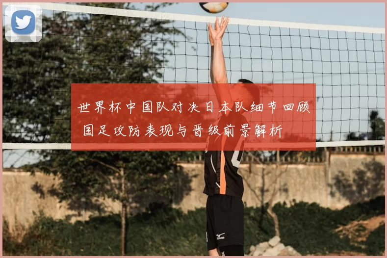 世界杯中国队对决日本队细节回顾 国足攻防表现与晋级前景解析